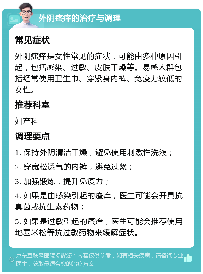 外阴瘙痒的治疗与调理 常见症状 外阴瘙痒是女性常见的症状，可能由多种原因引起，包括感染、过敏、皮肤干燥等。易感人群包括经常使用卫生巾、穿紧身内裤、免疫力较低的女性。 推荐科室 妇产科 调理要点 1. 保持外阴清洁干燥，避免使用刺激性洗液； 2. 穿宽松透气的内裤，避免过紧； 3. 加强锻炼，提升免疫力； 4. 如果是由感染引起的瘙痒，医生可能会开具抗真菌或抗生素药物； 5. 如果是过敏引起的瘙痒，医生可能会推荐使用地塞米松等抗过敏药物来缓解症状。