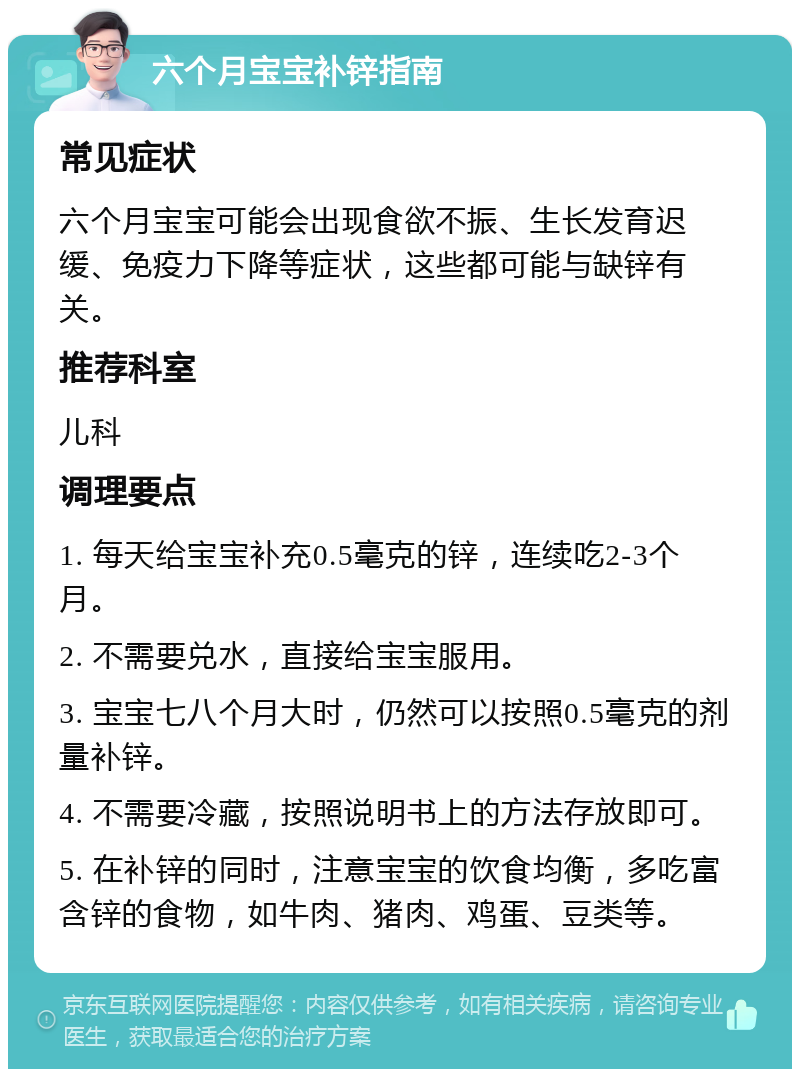 六个月宝宝补锌指南 常见症状 六个月宝宝可能会出现食欲不振、生长发育迟缓、免疫力下降等症状，这些都可能与缺锌有关。 推荐科室 儿科 调理要点 1. 每天给宝宝补充0.5毫克的锌，连续吃2-3个月。 2. 不需要兑水，直接给宝宝服用。 3. 宝宝七八个月大时，仍然可以按照0.5毫克的剂量补锌。 4. 不需要冷藏，按照说明书上的方法存放即可。 5. 在补锌的同时，注意宝宝的饮食均衡，多吃富含锌的食物，如牛肉、猪肉、鸡蛋、豆类等。