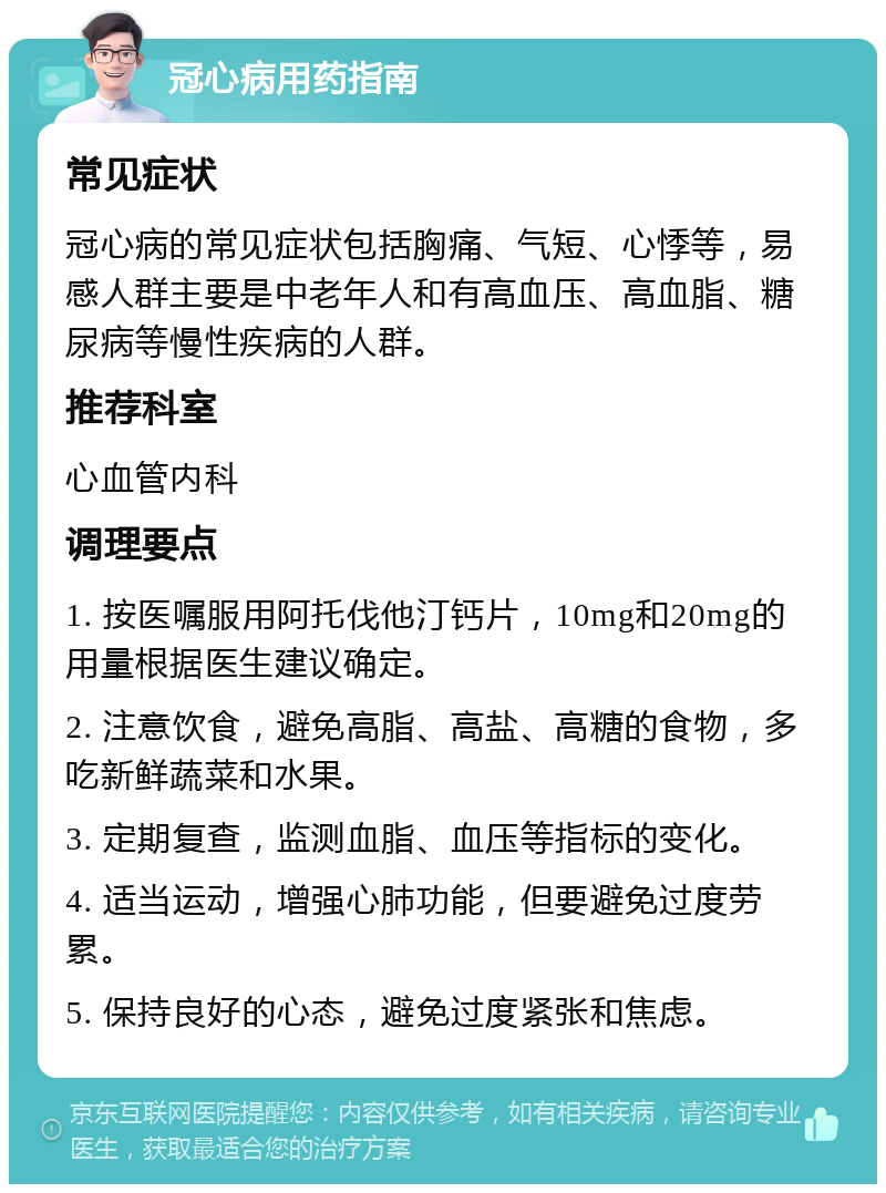 冠心病用药指南 常见症状 冠心病的常见症状包括胸痛、气短、心悸等，易感人群主要是中老年人和有高血压、高血脂、糖尿病等慢性疾病的人群。 推荐科室 心血管内科 调理要点 1. 按医嘱服用阿托伐他汀钙片，10mg和20mg的用量根据医生建议确定。 2. 注意饮食，避免高脂、高盐、高糖的食物，多吃新鲜蔬菜和水果。 3. 定期复查，监测血脂、血压等指标的变化。 4. 适当运动，增强心肺功能，但要避免过度劳累。 5. 保持良好的心态，避免过度紧张和焦虑。