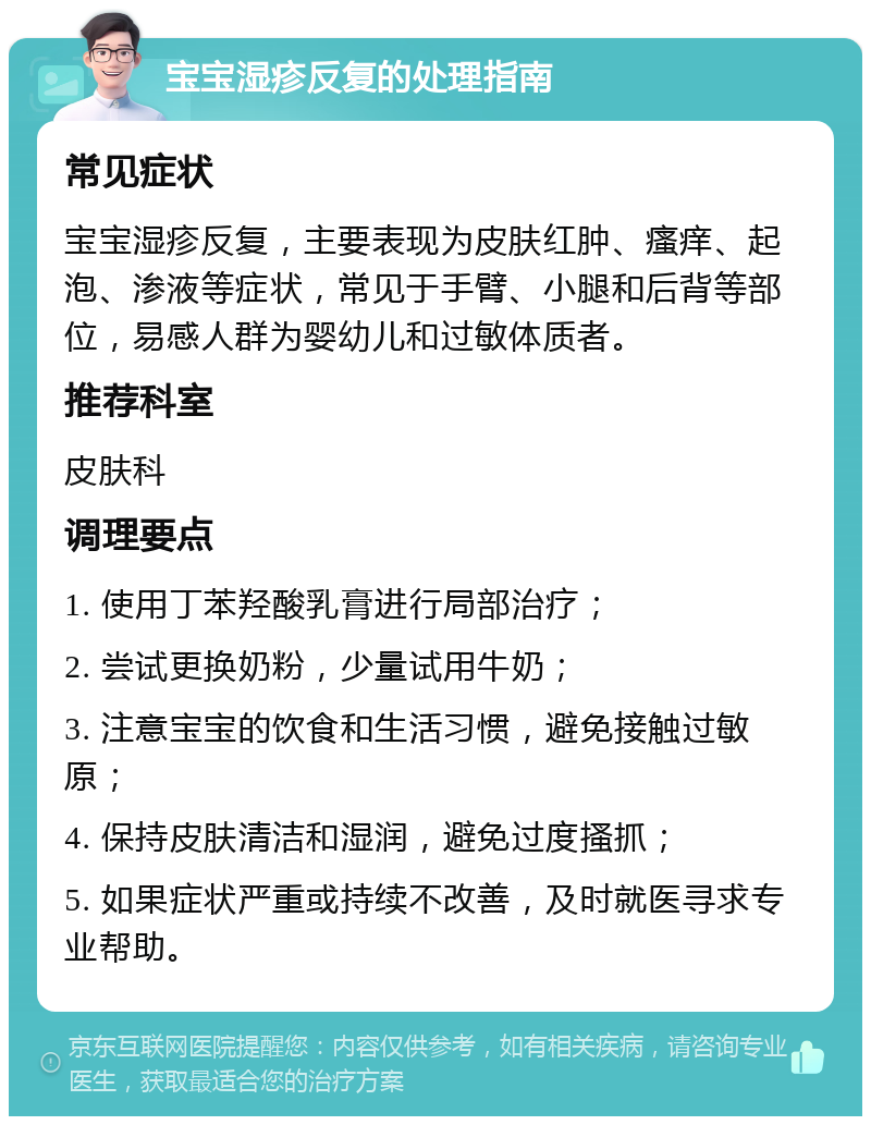 宝宝湿疹反复的处理指南 常见症状 宝宝湿疹反复，主要表现为皮肤红肿、瘙痒、起泡、渗液等症状，常见于手臂、小腿和后背等部位，易感人群为婴幼儿和过敏体质者。 推荐科室 皮肤科 调理要点 1. 使用丁苯羟酸乳膏进行局部治疗； 2. 尝试更换奶粉，少量试用牛奶； 3. 注意宝宝的饮食和生活习惯，避免接触过敏原； 4. 保持皮肤清洁和湿润，避免过度搔抓； 5. 如果症状严重或持续不改善，及时就医寻求专业帮助。