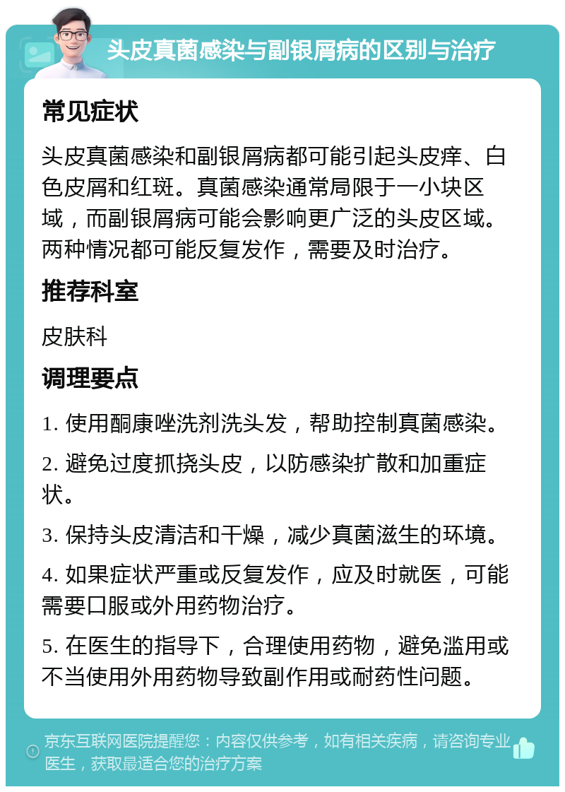 头皮真菌感染与副银屑病的区别与治疗 常见症状 头皮真菌感染和副银屑病都可能引起头皮痒、白色皮屑和红斑。真菌感染通常局限于一小块区域，而副银屑病可能会影响更广泛的头皮区域。两种情况都可能反复发作，需要及时治疗。 推荐科室 皮肤科 调理要点 1. 使用酮康唑洗剂洗头发，帮助控制真菌感染。 2. 避免过度抓挠头皮，以防感染扩散和加重症状。 3. 保持头皮清洁和干燥，减少真菌滋生的环境。 4. 如果症状严重或反复发作，应及时就医，可能需要口服或外用药物治疗。 5. 在医生的指导下，合理使用药物，避免滥用或不当使用外用药物导致副作用或耐药性问题。