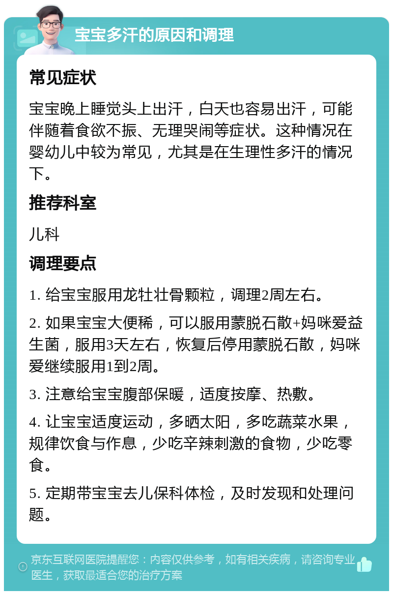 宝宝多汗的原因和调理 常见症状 宝宝晚上睡觉头上出汗，白天也容易出汗，可能伴随着食欲不振、无理哭闹等症状。这种情况在婴幼儿中较为常见，尤其是在生理性多汗的情况下。 推荐科室 儿科 调理要点 1. 给宝宝服用龙牡壮骨颗粒，调理2周左右。 2. 如果宝宝大便稀，可以服用蒙脱石散+妈咪爱益生菌，服用3天左右，恢复后停用蒙脱石散，妈咪爱继续服用1到2周。 3. 注意给宝宝腹部保暖，适度按摩、热敷。 4. 让宝宝适度运动，多晒太阳，多吃蔬菜水果，规律饮食与作息，少吃辛辣刺激的食物，少吃零食。 5. 定期带宝宝去儿保科体检，及时发现和处理问题。