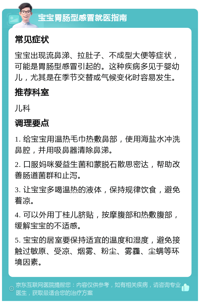 宝宝胃肠型感冒就医指南 常见症状 宝宝出现流鼻涕、拉肚子、不成型大便等症状，可能是胃肠型感冒引起的。这种疾病多见于婴幼儿，尤其是在季节交替或气候变化时容易发生。 推荐科室 儿科 调理要点 1. 给宝宝用温热毛巾热敷鼻部，使用海盐水冲洗鼻腔，并用吸鼻器清除鼻涕。 2. 口服妈咪爱益生菌和蒙脱石散思密达，帮助改善肠道菌群和止泻。 3. 让宝宝多喝温热的液体，保持规律饮食，避免着凉。 4. 可以外用丁桂儿脐贴，按摩腹部和热敷腹部，缓解宝宝的不适感。 5. 宝宝的居室要保持适宜的温度和湿度，避免接触过敏原、受凉、烟雾、粉尘、雾霾、尘螨等环境因素。