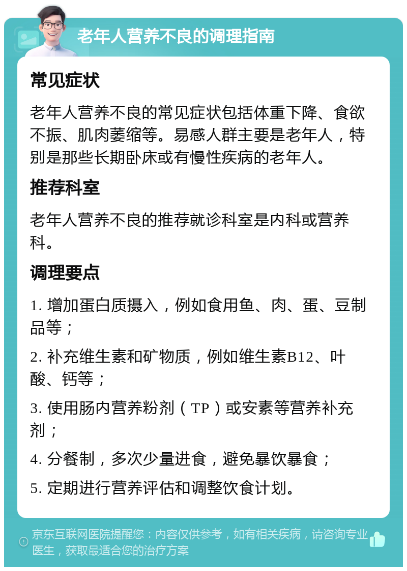 老年人营养不良的调理指南 常见症状 老年人营养不良的常见症状包括体重下降、食欲不振、肌肉萎缩等。易感人群主要是老年人，特别是那些长期卧床或有慢性疾病的老年人。 推荐科室 老年人营养不良的推荐就诊科室是内科或营养科。 调理要点 1. 增加蛋白质摄入，例如食用鱼、肉、蛋、豆制品等； 2. 补充维生素和矿物质，例如维生素B12、叶酸、钙等； 3. 使用肠内营养粉剂（TP）或安素等营养补充剂； 4. 分餐制，多次少量进食，避免暴饮暴食； 5. 定期进行营养评估和调整饮食计划。