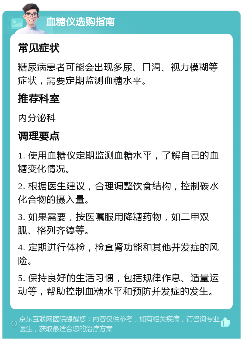 血糖仪选购指南 常见症状 糖尿病患者可能会出现多尿、口渴、视力模糊等症状，需要定期监测血糖水平。 推荐科室 内分泌科 调理要点 1. 使用血糖仪定期监测血糖水平，了解自己的血糖变化情况。 2. 根据医生建议，合理调整饮食结构，控制碳水化合物的摄入量。 3. 如果需要，按医嘱服用降糖药物，如二甲双胍、格列齐德等。 4. 定期进行体检，检查肾功能和其他并发症的风险。 5. 保持良好的生活习惯，包括规律作息、适量运动等，帮助控制血糖水平和预防并发症的发生。