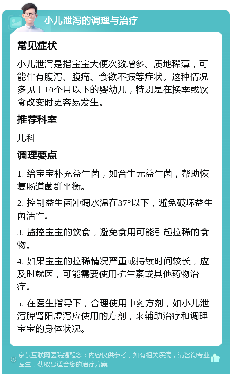 小儿泄泻的调理与治疗 常见症状 小儿泄泻是指宝宝大便次数增多、质地稀薄，可能伴有腹泻、腹痛、食欲不振等症状。这种情况多见于10个月以下的婴幼儿，特别是在换季或饮食改变时更容易发生。 推荐科室 儿科 调理要点 1. 给宝宝补充益生菌，如合生元益生菌，帮助恢复肠道菌群平衡。 2. 控制益生菌冲调水温在37°以下，避免破坏益生菌活性。 3. 监控宝宝的饮食，避免食用可能引起拉稀的食物。 4. 如果宝宝的拉稀情况严重或持续时间较长，应及时就医，可能需要使用抗生素或其他药物治疗。 5. 在医生指导下，合理使用中药方剂，如小儿泄泻脾肾阳虚泻应使用的方剂，来辅助治疗和调理宝宝的身体状况。