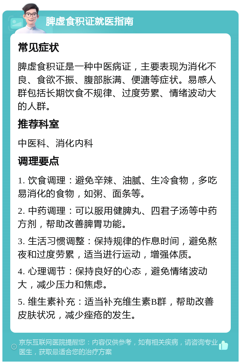 脾虚食积证就医指南 常见症状 脾虚食积证是一种中医病证，主要表现为消化不良、食欲不振、腹部胀满、便溏等症状。易感人群包括长期饮食不规律、过度劳累、情绪波动大的人群。 推荐科室 中医科、消化内科 调理要点 1. 饮食调理：避免辛辣、油腻、生冷食物，多吃易消化的食物，如粥、面条等。 2. 中药调理：可以服用健脾丸、四君子汤等中药方剂，帮助改善脾胃功能。 3. 生活习惯调整：保持规律的作息时间，避免熬夜和过度劳累，适当进行运动，增强体质。 4. 心理调节：保持良好的心态，避免情绪波动大，减少压力和焦虑。 5. 维生素补充：适当补充维生素B群，帮助改善皮肤状况，减少痤疮的发生。