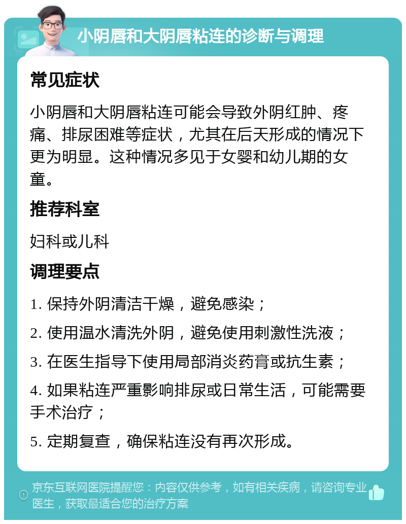 小阴唇和大阴唇粘连的诊断与调理 常见症状 小阴唇和大阴唇粘连可能会导致外阴红肿、疼痛、排尿困难等症状，尤其在后天形成的情况下更为明显。这种情况多见于女婴和幼儿期的女童。 推荐科室 妇科或儿科 调理要点 1. 保持外阴清洁干燥，避免感染； 2. 使用温水清洗外阴，避免使用刺激性洗液； 3. 在医生指导下使用局部消炎药膏或抗生素； 4. 如果粘连严重影响排尿或日常生活，可能需要手术治疗； 5. 定期复查，确保粘连没有再次形成。