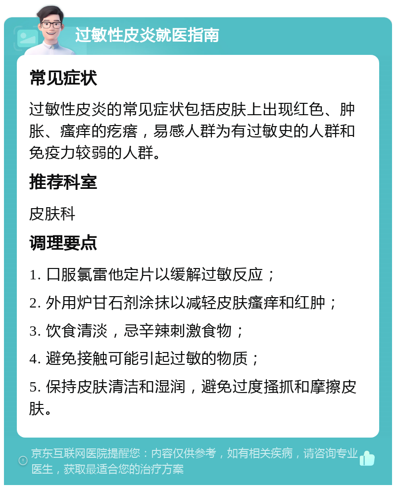 过敏性皮炎就医指南 常见症状 过敏性皮炎的常见症状包括皮肤上出现红色、肿胀、瘙痒的疙瘩，易感人群为有过敏史的人群和免疫力较弱的人群。 推荐科室 皮肤科 调理要点 1. 口服氯雷他定片以缓解过敏反应； 2. 外用炉甘石剂涂抹以减轻皮肤瘙痒和红肿； 3. 饮食清淡，忌辛辣刺激食物； 4. 避免接触可能引起过敏的物质； 5. 保持皮肤清洁和湿润，避免过度搔抓和摩擦皮肤。