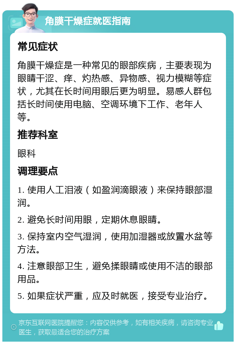 角膜干燥症就医指南 常见症状 角膜干燥症是一种常见的眼部疾病，主要表现为眼睛干涩、痒、灼热感、异物感、视力模糊等症状，尤其在长时间用眼后更为明显。易感人群包括长时间使用电脑、空调环境下工作、老年人等。 推荐科室 眼科 调理要点 1. 使用人工泪液（如盈润滴眼液）来保持眼部湿润。 2. 避免长时间用眼，定期休息眼睛。 3. 保持室内空气湿润，使用加湿器或放置水盆等方法。 4. 注意眼部卫生，避免揉眼睛或使用不洁的眼部用品。 5. 如果症状严重，应及时就医，接受专业治疗。