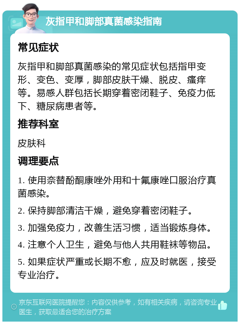 灰指甲和脚部真菌感染指南 常见症状 灰指甲和脚部真菌感染的常见症状包括指甲变形、变色、变厚，脚部皮肤干燥、脱皮、瘙痒等。易感人群包括长期穿着密闭鞋子、免疫力低下、糖尿病患者等。 推荐科室 皮肤科 调理要点 1. 使用奈替酚酮康唑外用和十氟康唑口服治疗真菌感染。 2. 保持脚部清洁干燥，避免穿着密闭鞋子。 3. 加强免疫力，改善生活习惯，适当锻炼身体。 4. 注意个人卫生，避免与他人共用鞋袜等物品。 5. 如果症状严重或长期不愈，应及时就医，接受专业治疗。