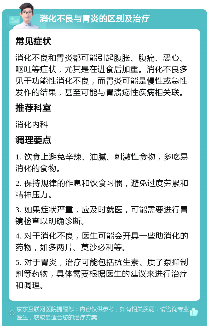 消化不良与胃炎的区别及治疗 常见症状 消化不良和胃炎都可能引起腹胀、腹痛、恶心、呕吐等症状，尤其是在进食后加重。消化不良多见于功能性消化不良，而胃炎可能是慢性或急性发作的结果，甚至可能与胃溃疡性疾病相关联。 推荐科室 消化内科 调理要点 1. 饮食上避免辛辣、油腻、刺激性食物，多吃易消化的食物。 2. 保持规律的作息和饮食习惯，避免过度劳累和精神压力。 3. 如果症状严重，应及时就医，可能需要进行胃镜检查以明确诊断。 4. 对于消化不良，医生可能会开具一些助消化的药物，如多两片、莫沙必利等。 5. 对于胃炎，治疗可能包括抗生素、质子泵抑制剂等药物，具体需要根据医生的建议来进行治疗和调理。