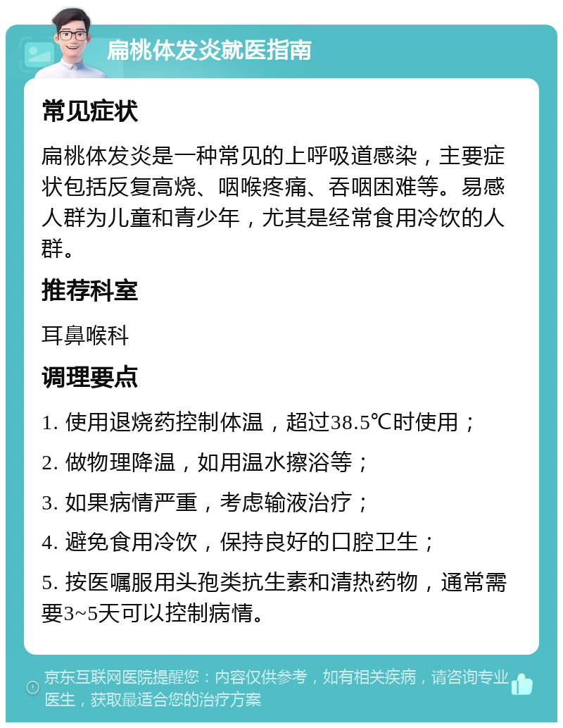 扁桃体发炎就医指南 常见症状 扁桃体发炎是一种常见的上呼吸道感染，主要症状包括反复高烧、咽喉疼痛、吞咽困难等。易感人群为儿童和青少年，尤其是经常食用冷饮的人群。 推荐科室 耳鼻喉科 调理要点 1. 使用退烧药控制体温，超过38.5℃时使用； 2. 做物理降温，如用温水擦浴等； 3. 如果病情严重，考虑输液治疗； 4. 避免食用冷饮，保持良好的口腔卫生； 5. 按医嘱服用头孢类抗生素和清热药物，通常需要3~5天可以控制病情。