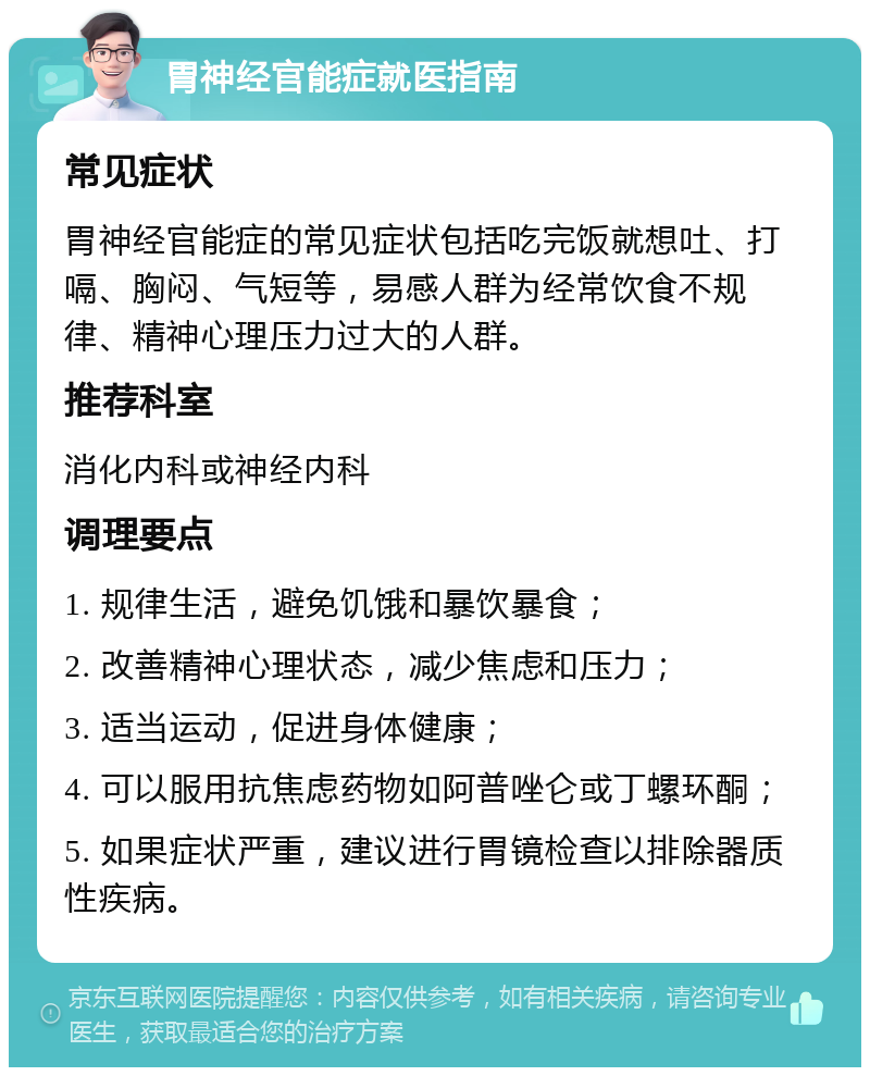 胃神经官能症就医指南 常见症状 胃神经官能症的常见症状包括吃完饭就想吐、打嗝、胸闷、气短等，易感人群为经常饮食不规律、精神心理压力过大的人群。 推荐科室 消化内科或神经内科 调理要点 1. 规律生活，避免饥饿和暴饮暴食； 2. 改善精神心理状态，减少焦虑和压力； 3. 适当运动，促进身体健康； 4. 可以服用抗焦虑药物如阿普唑仑或丁螺环酮； 5. 如果症状严重，建议进行胃镜检查以排除器质性疾病。