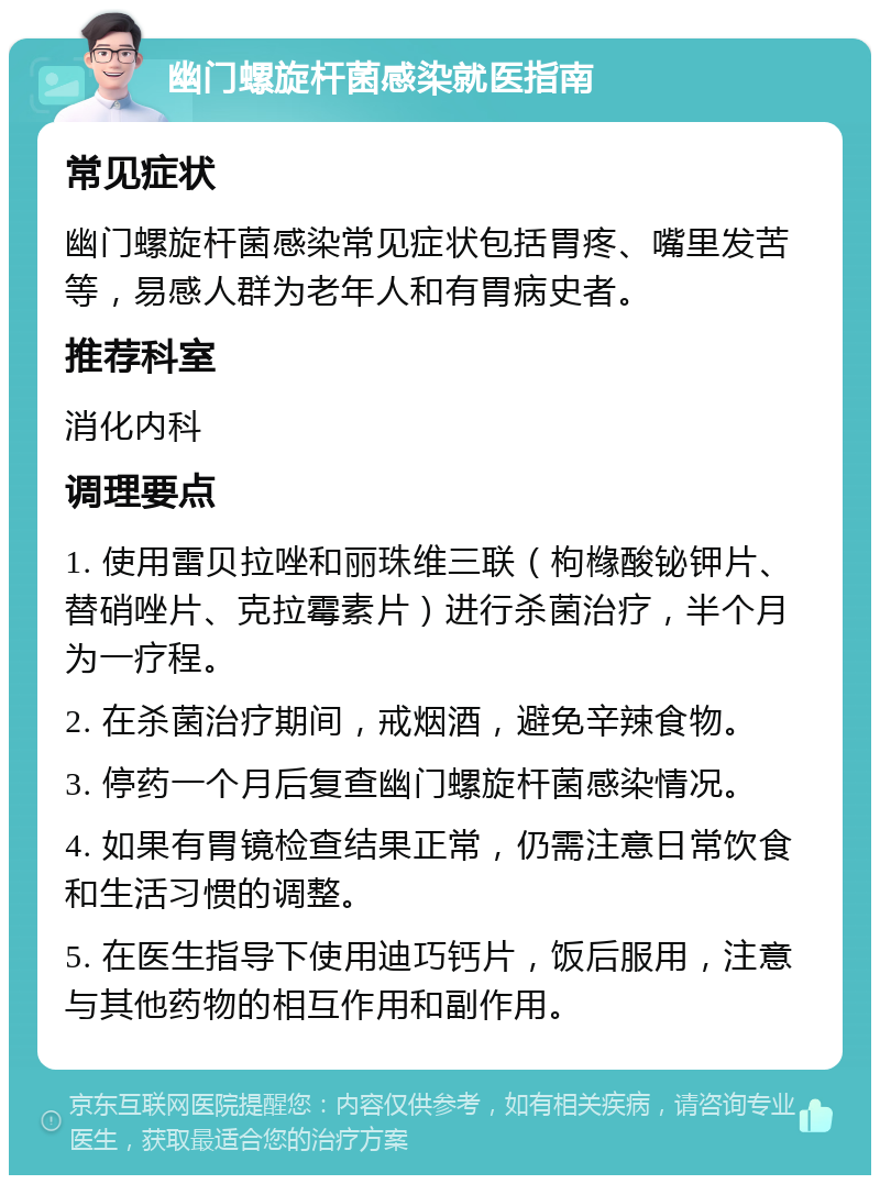 幽门螺旋杆菌感染就医指南 常见症状 幽门螺旋杆菌感染常见症状包括胃疼、嘴里发苦等，易感人群为老年人和有胃病史者。 推荐科室 消化内科 调理要点 1. 使用雷贝拉唑和丽珠维三联（枸橼酸铋钾片、替硝唑片、克拉霉素片）进行杀菌治疗，半个月为一疗程。 2. 在杀菌治疗期间，戒烟酒，避免辛辣食物。 3. 停药一个月后复查幽门螺旋杆菌感染情况。 4. 如果有胃镜检查结果正常，仍需注意日常饮食和生活习惯的调整。 5. 在医生指导下使用迪巧钙片，饭后服用，注意与其他药物的相互作用和副作用。