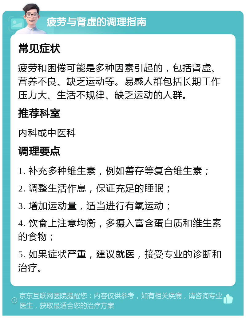 疲劳与肾虚的调理指南 常见症状 疲劳和困倦可能是多种因素引起的，包括肾虚、营养不良、缺乏运动等。易感人群包括长期工作压力大、生活不规律、缺乏运动的人群。 推荐科室 内科或中医科 调理要点 1. 补充多种维生素，例如善存等复合维生素； 2. 调整生活作息，保证充足的睡眠； 3. 增加运动量，适当进行有氧运动； 4. 饮食上注意均衡，多摄入富含蛋白质和维生素的食物； 5. 如果症状严重，建议就医，接受专业的诊断和治疗。