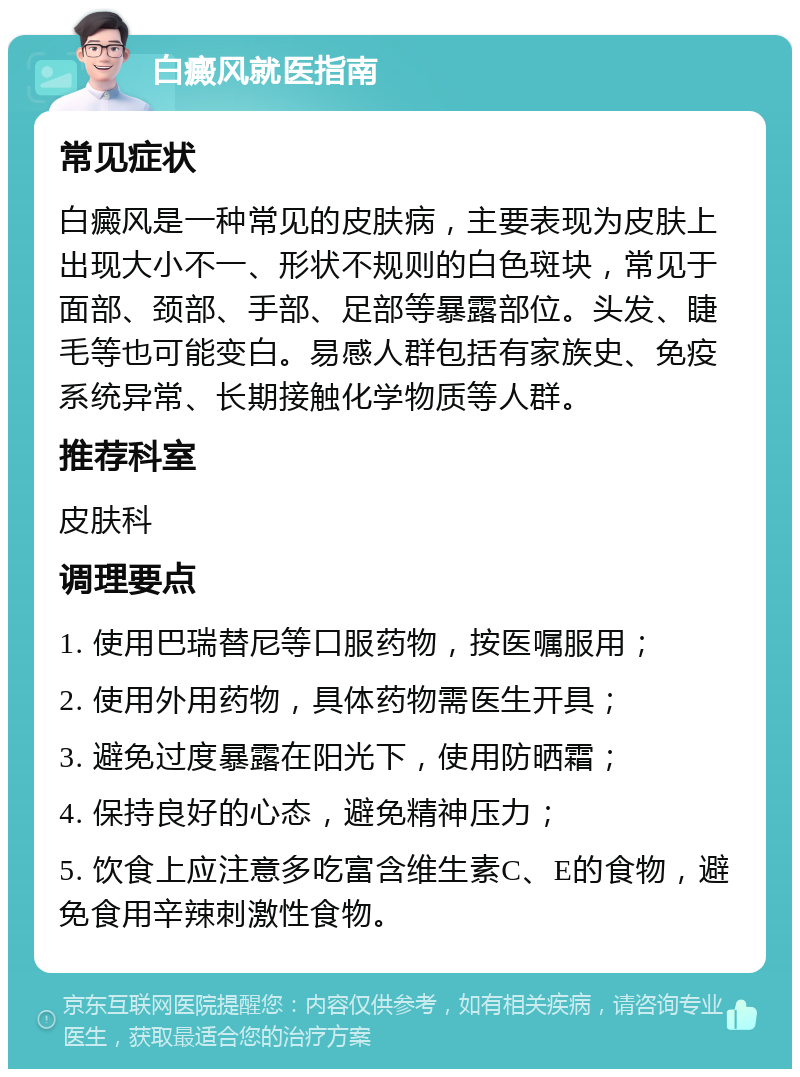 白癜风就医指南 常见症状 白癜风是一种常见的皮肤病，主要表现为皮肤上出现大小不一、形状不规则的白色斑块，常见于面部、颈部、手部、足部等暴露部位。头发、睫毛等也可能变白。易感人群包括有家族史、免疫系统异常、长期接触化学物质等人群。 推荐科室 皮肤科 调理要点 1. 使用巴瑞替尼等口服药物，按医嘱服用； 2. 使用外用药物，具体药物需医生开具； 3. 避免过度暴露在阳光下，使用防晒霜； 4. 保持良好的心态，避免精神压力； 5. 饮食上应注意多吃富含维生素C、E的食物，避免食用辛辣刺激性食物。