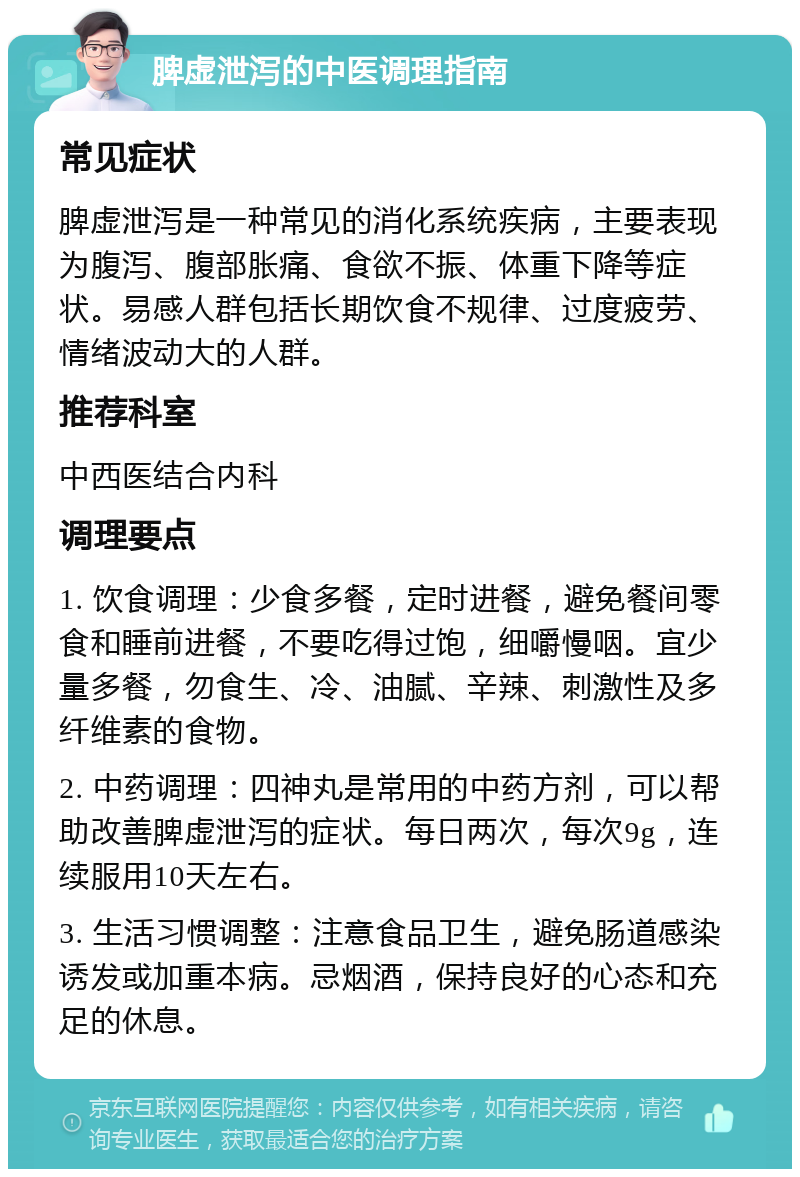 脾虚泄泻的中医调理指南 常见症状 脾虚泄泻是一种常见的消化系统疾病，主要表现为腹泻、腹部胀痛、食欲不振、体重下降等症状。易感人群包括长期饮食不规律、过度疲劳、情绪波动大的人群。 推荐科室 中西医结合内科 调理要点 1. 饮食调理：少食多餐，定时进餐，避免餐间零食和睡前进餐，不要吃得过饱，细嚼慢咽。宜少量多餐，勿食生、冷、油腻、辛辣、刺激性及多纤维素的食物。 2. 中药调理：四神丸是常用的中药方剂，可以帮助改善脾虚泄泻的症状。每日两次，每次9g，连续服用10天左右。 3. 生活习惯调整：注意食品卫生，避免肠道感染诱发或加重本病。忌烟酒，保持良好的心态和充足的休息。