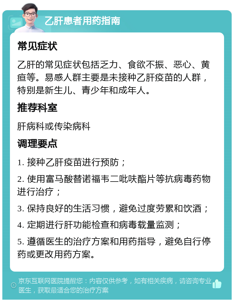 乙肝患者用药指南 常见症状 乙肝的常见症状包括乏力、食欲不振、恶心、黄疸等。易感人群主要是未接种乙肝疫苗的人群，特别是新生儿、青少年和成年人。 推荐科室 肝病科或传染病科 调理要点 1. 接种乙肝疫苗进行预防； 2. 使用富马酸替诺福韦二吡呋酯片等抗病毒药物进行治疗； 3. 保持良好的生活习惯，避免过度劳累和饮酒； 4. 定期进行肝功能检查和病毒载量监测； 5. 遵循医生的治疗方案和用药指导，避免自行停药或更改用药方案。