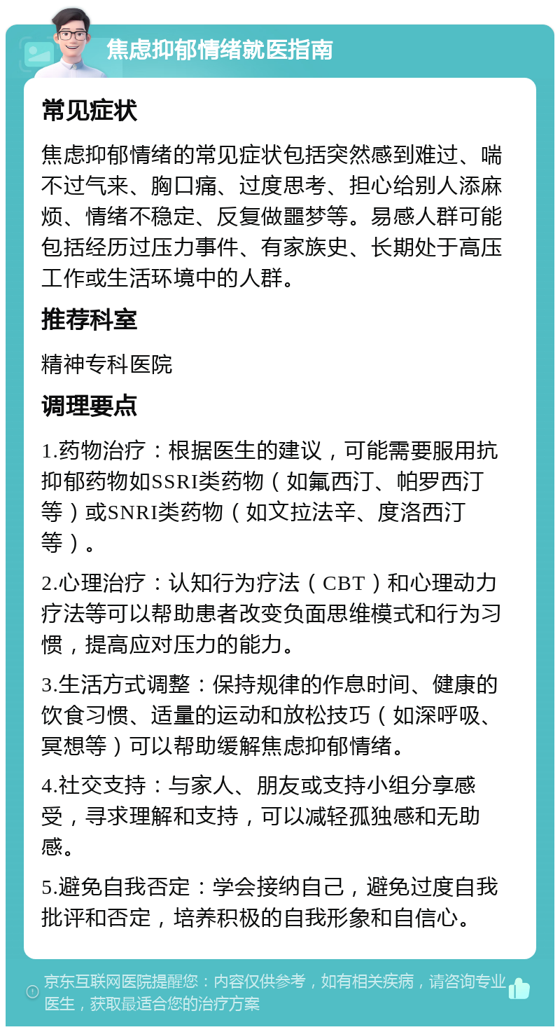 焦虑抑郁情绪就医指南 常见症状 焦虑抑郁情绪的常见症状包括突然感到难过、喘不过气来、胸口痛、过度思考、担心给别人添麻烦、情绪不稳定、反复做噩梦等。易感人群可能包括经历过压力事件、有家族史、长期处于高压工作或生活环境中的人群。 推荐科室 精神专科医院 调理要点 1.药物治疗：根据医生的建议，可能需要服用抗抑郁药物如SSRI类药物（如氟西汀、帕罗西汀等）或SNRI类药物（如文拉法辛、度洛西汀等）。 2.心理治疗：认知行为疗法（CBT）和心理动力疗法等可以帮助患者改变负面思维模式和行为习惯，提高应对压力的能力。 3.生活方式调整：保持规律的作息时间、健康的饮食习惯、适量的运动和放松技巧（如深呼吸、冥想等）可以帮助缓解焦虑抑郁情绪。 4.社交支持：与家人、朋友或支持小组分享感受，寻求理解和支持，可以减轻孤独感和无助感。 5.避免自我否定：学会接纳自己，避免过度自我批评和否定，培养积极的自我形象和自信心。