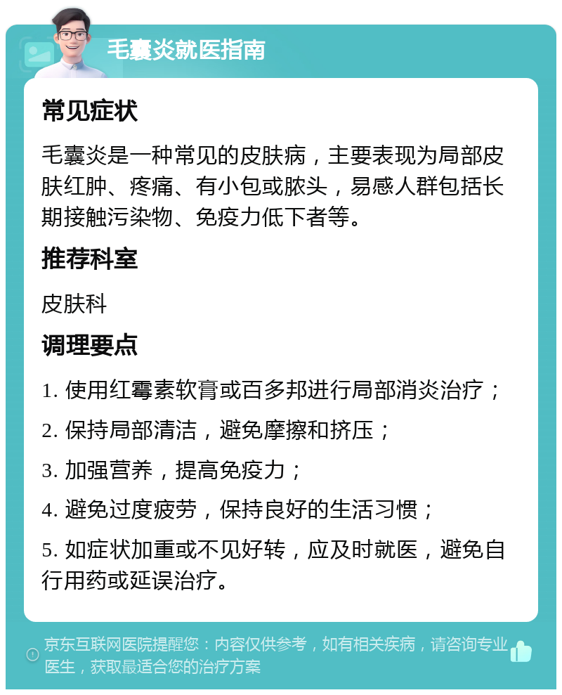 毛囊炎就医指南 常见症状 毛囊炎是一种常见的皮肤病，主要表现为局部皮肤红肿、疼痛、有小包或脓头，易感人群包括长期接触污染物、免疫力低下者等。 推荐科室 皮肤科 调理要点 1. 使用红霉素软膏或百多邦进行局部消炎治疗； 2. 保持局部清洁，避免摩擦和挤压； 3. 加强营养，提高免疫力； 4. 避免过度疲劳，保持良好的生活习惯； 5. 如症状加重或不见好转，应及时就医，避免自行用药或延误治疗。