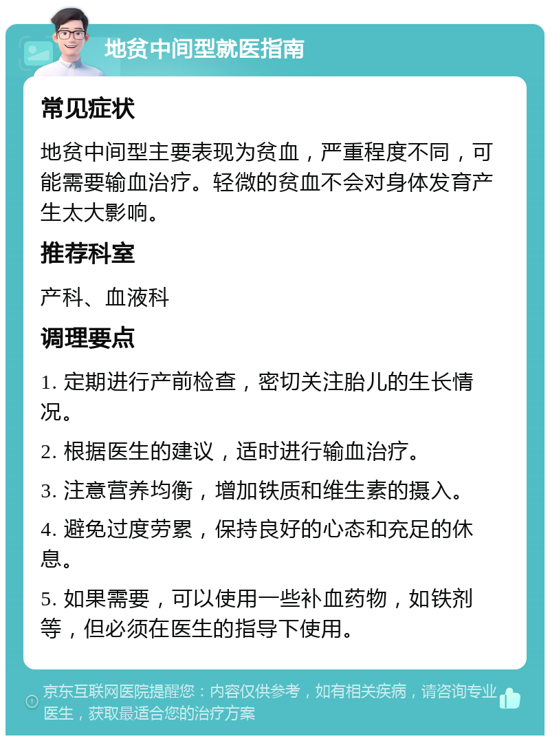 地贫中间型就医指南 常见症状 地贫中间型主要表现为贫血，严重程度不同，可能需要输血治疗。轻微的贫血不会对身体发育产生太大影响。 推荐科室 产科、血液科 调理要点 1. 定期进行产前检查，密切关注胎儿的生长情况。 2. 根据医生的建议，适时进行输血治疗。 3. 注意营养均衡，增加铁质和维生素的摄入。 4. 避免过度劳累，保持良好的心态和充足的休息。 5. 如果需要，可以使用一些补血药物，如铁剂等，但必须在医生的指导下使用。