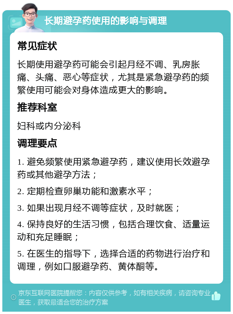 长期避孕药使用的影响与调理 常见症状 长期使用避孕药可能会引起月经不调、乳房胀痛、头痛、恶心等症状，尤其是紧急避孕药的频繁使用可能会对身体造成更大的影响。 推荐科室 妇科或内分泌科 调理要点 1. 避免频繁使用紧急避孕药，建议使用长效避孕药或其他避孕方法； 2. 定期检查卵巢功能和激素水平； 3. 如果出现月经不调等症状，及时就医； 4. 保持良好的生活习惯，包括合理饮食、适量运动和充足睡眠； 5. 在医生的指导下，选择合适的药物进行治疗和调理，例如口服避孕药、黄体酮等。