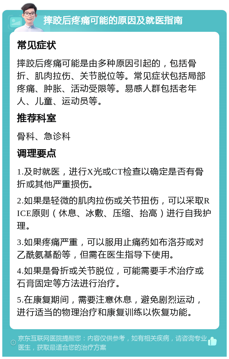 摔跤后疼痛可能的原因及就医指南 常见症状 摔跤后疼痛可能是由多种原因引起的，包括骨折、肌肉拉伤、关节脱位等。常见症状包括局部疼痛、肿胀、活动受限等。易感人群包括老年人、儿童、运动员等。 推荐科室 骨科、急诊科 调理要点 1.及时就医，进行X光或CT检查以确定是否有骨折或其他严重损伤。 2.如果是轻微的肌肉拉伤或关节扭伤，可以采取RICE原则（休息、冰敷、压缩、抬高）进行自我护理。 3.如果疼痛严重，可以服用止痛药如布洛芬或对乙酰氨基酚等，但需在医生指导下使用。 4.如果是骨折或关节脱位，可能需要手术治疗或石膏固定等方法进行治疗。 5.在康复期间，需要注意休息，避免剧烈运动，进行适当的物理治疗和康复训练以恢复功能。