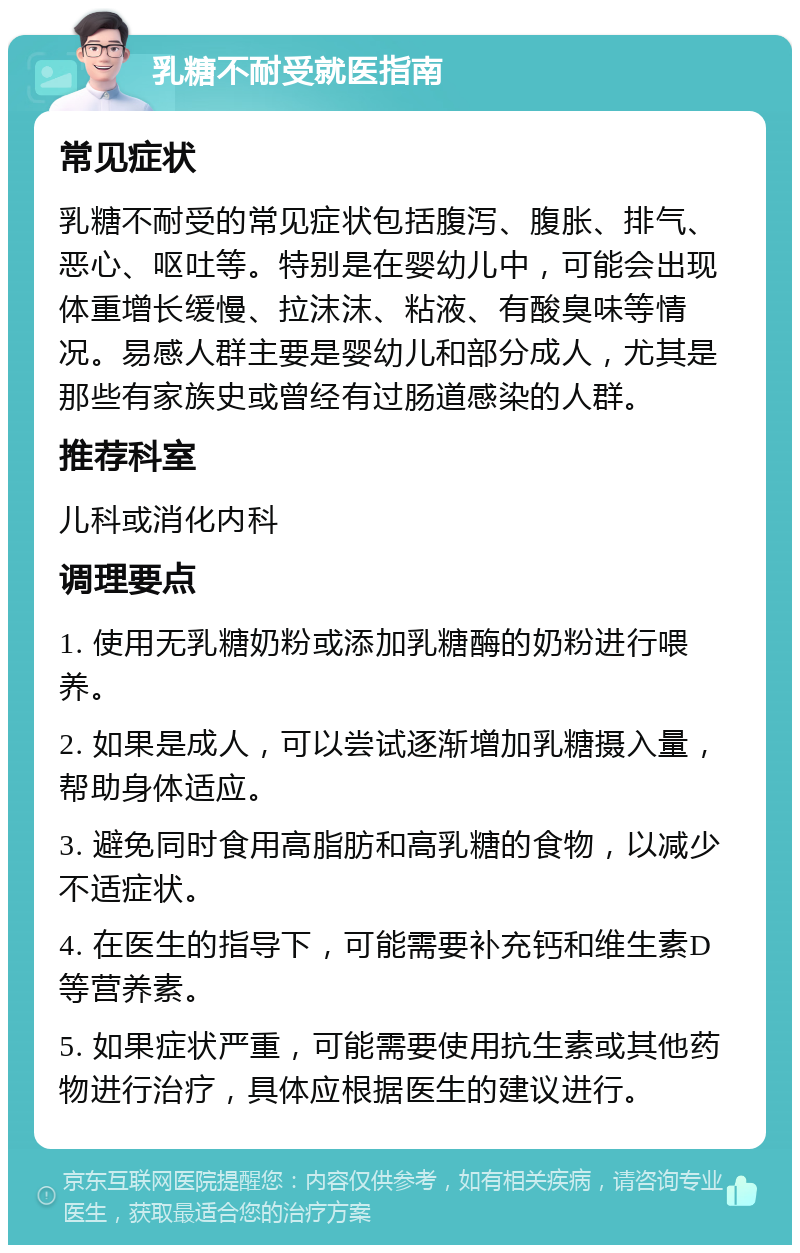 乳糖不耐受就医指南 常见症状 乳糖不耐受的常见症状包括腹泻、腹胀、排气、恶心、呕吐等。特别是在婴幼儿中，可能会出现体重增长缓慢、拉沫沫、粘液、有酸臭味等情况。易感人群主要是婴幼儿和部分成人，尤其是那些有家族史或曾经有过肠道感染的人群。 推荐科室 儿科或消化内科 调理要点 1. 使用无乳糖奶粉或添加乳糖酶的奶粉进行喂养。 2. 如果是成人，可以尝试逐渐增加乳糖摄入量，帮助身体适应。 3. 避免同时食用高脂肪和高乳糖的食物，以减少不适症状。 4. 在医生的指导下，可能需要补充钙和维生素D等营养素。 5. 如果症状严重，可能需要使用抗生素或其他药物进行治疗，具体应根据医生的建议进行。