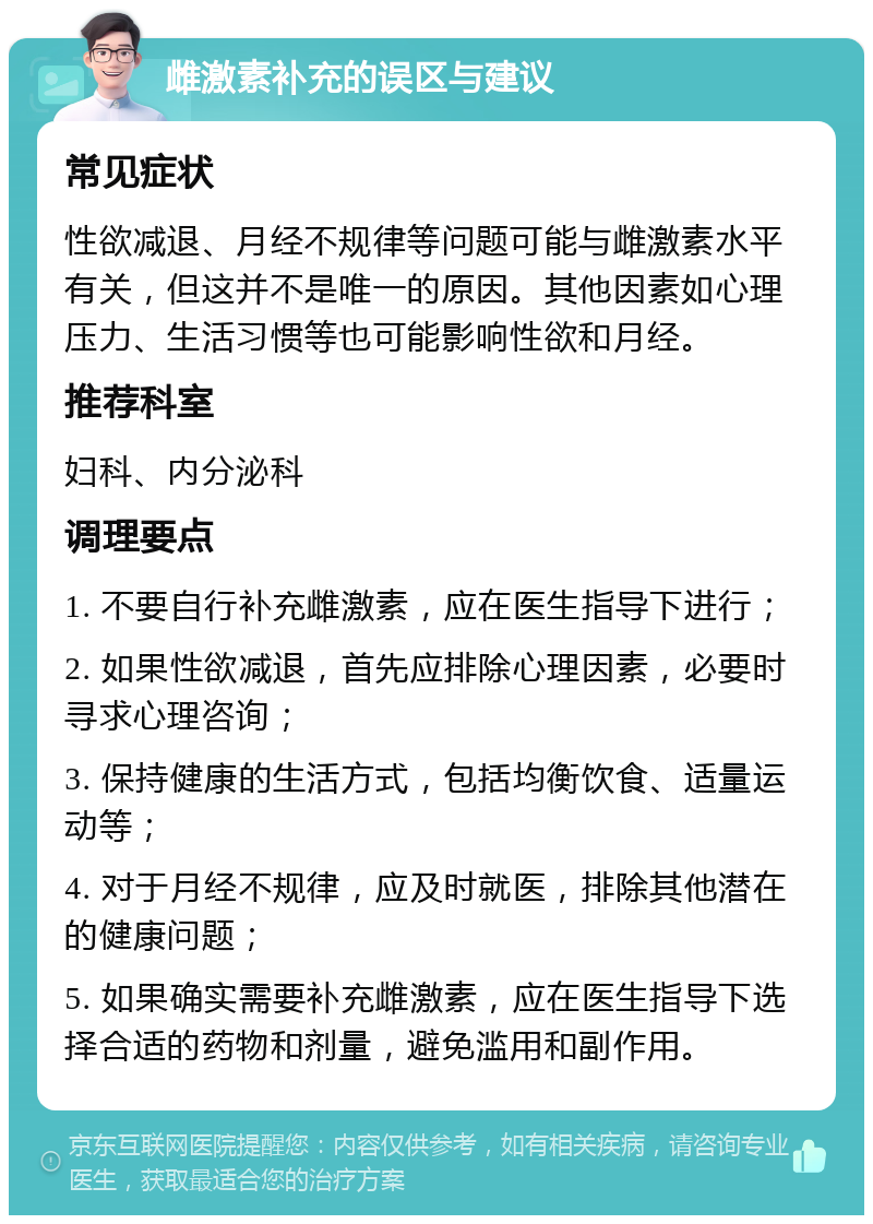 雌激素补充的误区与建议 常见症状 性欲减退、月经不规律等问题可能与雌激素水平有关，但这并不是唯一的原因。其他因素如心理压力、生活习惯等也可能影响性欲和月经。 推荐科室 妇科、内分泌科 调理要点 1. 不要自行补充雌激素，应在医生指导下进行； 2. 如果性欲减退，首先应排除心理因素，必要时寻求心理咨询； 3. 保持健康的生活方式，包括均衡饮食、适量运动等； 4. 对于月经不规律，应及时就医，排除其他潜在的健康问题； 5. 如果确实需要补充雌激素，应在医生指导下选择合适的药物和剂量，避免滥用和副作用。