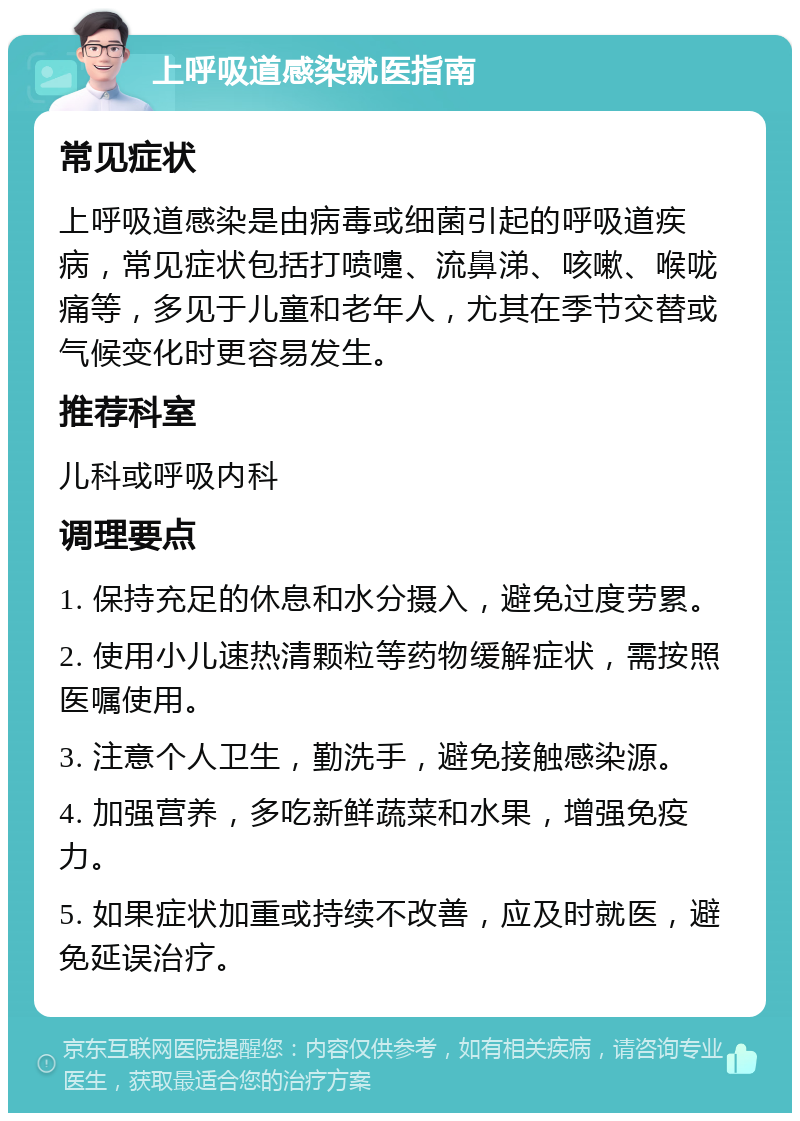 上呼吸道感染就医指南 常见症状 上呼吸道感染是由病毒或细菌引起的呼吸道疾病，常见症状包括打喷嚏、流鼻涕、咳嗽、喉咙痛等，多见于儿童和老年人，尤其在季节交替或气候变化时更容易发生。 推荐科室 儿科或呼吸内科 调理要点 1. 保持充足的休息和水分摄入，避免过度劳累。 2. 使用小儿速热清颗粒等药物缓解症状，需按照医嘱使用。 3. 注意个人卫生，勤洗手，避免接触感染源。 4. 加强营养，多吃新鲜蔬菜和水果，增强免疫力。 5. 如果症状加重或持续不改善，应及时就医，避免延误治疗。