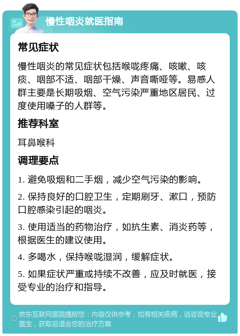 慢性咽炎就医指南 常见症状 慢性咽炎的常见症状包括喉咙疼痛、咳嗽、咳痰、咽部不适、咽部干燥、声音嘶哑等。易感人群主要是长期吸烟、空气污染严重地区居民、过度使用嗓子的人群等。 推荐科室 耳鼻喉科 调理要点 1. 避免吸烟和二手烟，减少空气污染的影响。 2. 保持良好的口腔卫生，定期刷牙、漱口，预防口腔感染引起的咽炎。 3. 使用适当的药物治疗，如抗生素、消炎药等，根据医生的建议使用。 4. 多喝水，保持喉咙湿润，缓解症状。 5. 如果症状严重或持续不改善，应及时就医，接受专业的治疗和指导。