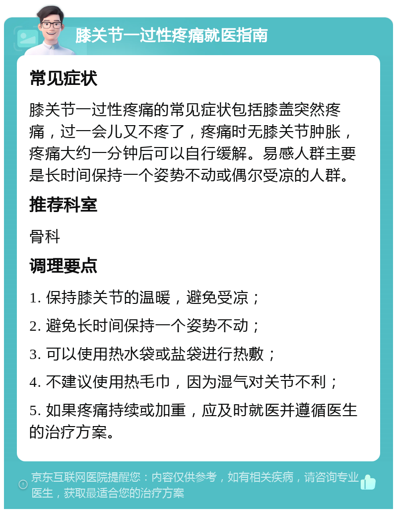 膝关节一过性疼痛就医指南 常见症状 膝关节一过性疼痛的常见症状包括膝盖突然疼痛，过一会儿又不疼了，疼痛时无膝关节肿胀，疼痛大约一分钟后可以自行缓解。易感人群主要是长时间保持一个姿势不动或偶尔受凉的人群。 推荐科室 骨科 调理要点 1. 保持膝关节的温暖，避免受凉； 2. 避免长时间保持一个姿势不动； 3. 可以使用热水袋或盐袋进行热敷； 4. 不建议使用热毛巾，因为湿气对关节不利； 5. 如果疼痛持续或加重，应及时就医并遵循医生的治疗方案。