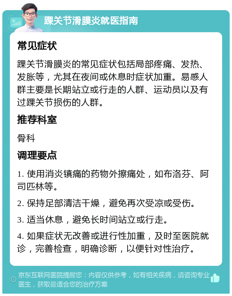 踝关节滑膜炎就医指南 常见症状 踝关节滑膜炎的常见症状包括局部疼痛、发热、发胀等，尤其在夜间或休息时症状加重。易感人群主要是长期站立或行走的人群、运动员以及有过踝关节损伤的人群。 推荐科室 骨科 调理要点 1. 使用消炎镇痛的药物外擦痛处，如布洛芬、阿司匹林等。 2. 保持足部清洁干燥，避免再次受凉或受伤。 3. 适当休息，避免长时间站立或行走。 4. 如果症状无改善或进行性加重，及时至医院就诊，完善检查，明确诊断，以便针对性治疗。