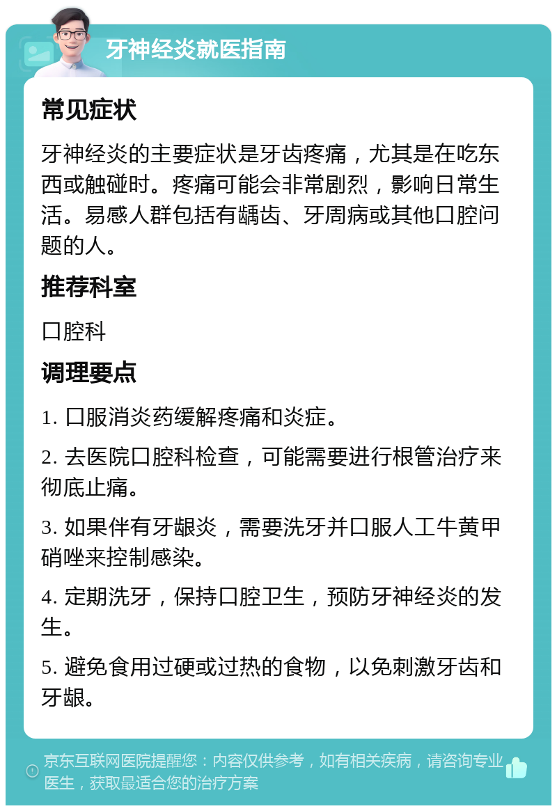 牙神经炎就医指南 常见症状 牙神经炎的主要症状是牙齿疼痛，尤其是在吃东西或触碰时。疼痛可能会非常剧烈，影响日常生活。易感人群包括有龋齿、牙周病或其他口腔问题的人。 推荐科室 口腔科 调理要点 1. 口服消炎药缓解疼痛和炎症。 2. 去医院口腔科检查，可能需要进行根管治疗来彻底止痛。 3. 如果伴有牙龈炎，需要洗牙并口服人工牛黄甲硝唑来控制感染。 4. 定期洗牙，保持口腔卫生，预防牙神经炎的发生。 5. 避免食用过硬或过热的食物，以免刺激牙齿和牙龈。