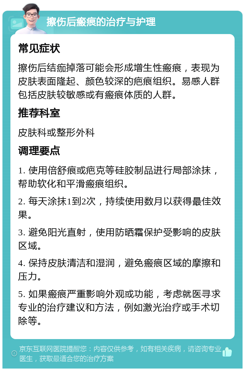 擦伤后瘢痕的治疗与护理 常见症状 擦伤后结痂掉落可能会形成增生性瘢痕，表现为皮肤表面隆起、颜色较深的疤痕组织。易感人群包括皮肤较敏感或有瘢痕体质的人群。 推荐科室 皮肤科或整形外科 调理要点 1. 使用倍舒痕或疤克等硅胶制品进行局部涂抹，帮助软化和平滑瘢痕组织。 2. 每天涂抹1到2次，持续使用数月以获得最佳效果。 3. 避免阳光直射，使用防晒霜保护受影响的皮肤区域。 4. 保持皮肤清洁和湿润，避免瘢痕区域的摩擦和压力。 5. 如果瘢痕严重影响外观或功能，考虑就医寻求专业的治疗建议和方法，例如激光治疗或手术切除等。