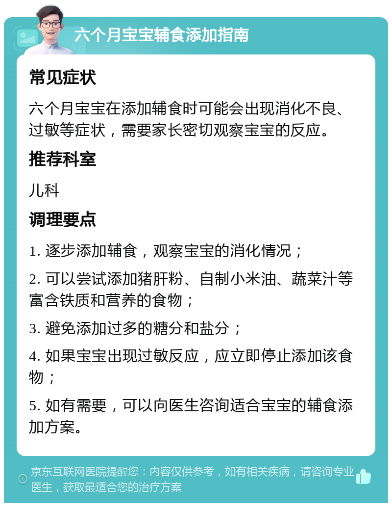 六个月宝宝辅食添加指南 常见症状 六个月宝宝在添加辅食时可能会出现消化不良、过敏等症状，需要家长密切观察宝宝的反应。 推荐科室 儿科 调理要点 1. 逐步添加辅食，观察宝宝的消化情况； 2. 可以尝试添加猪肝粉、自制小米油、蔬菜汁等富含铁质和营养的食物； 3. 避免添加过多的糖分和盐分； 4. 如果宝宝出现过敏反应，应立即停止添加该食物； 5. 如有需要，可以向医生咨询适合宝宝的辅食添加方案。