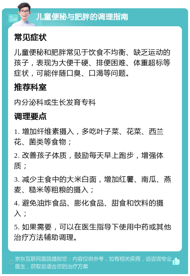 儿童便秘与肥胖的调理指南 常见症状 儿童便秘和肥胖常见于饮食不均衡、缺乏运动的孩子，表现为大便干硬、排便困难、体重超标等症状，可能伴随口臭、口渴等问题。 推荐科室 内分泌科或生长发育专科 调理要点 1. 增加纤维素摄入，多吃叶子菜、花菜、西兰花、菌类等食物； 2. 改善孩子体质，鼓励每天早上跑步，增强体质； 3. 减少主食中的大米白面，增加红薯、南瓜、燕麦、糙米等粗粮的摄入； 4. 避免油炸食品、膨化食品、甜食和饮料的摄入； 5. 如果需要，可以在医生指导下使用中药或其他治疗方法辅助调理。