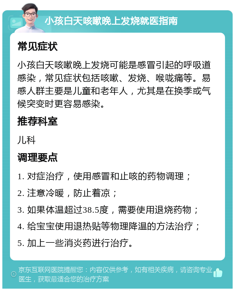 小孩白天咳嗽晚上发烧就医指南 常见症状 小孩白天咳嗽晚上发烧可能是感冒引起的呼吸道感染，常见症状包括咳嗽、发烧、喉咙痛等。易感人群主要是儿童和老年人，尤其是在换季或气候突变时更容易感染。 推荐科室 儿科 调理要点 1. 对症治疗，使用感冒和止咳的药物调理； 2. 注意冷暖，防止着凉； 3. 如果体温超过38.5度，需要使用退烧药物； 4. 给宝宝使用退热贴等物理降温的方法治疗； 5. 加上一些消炎药进行治疗。