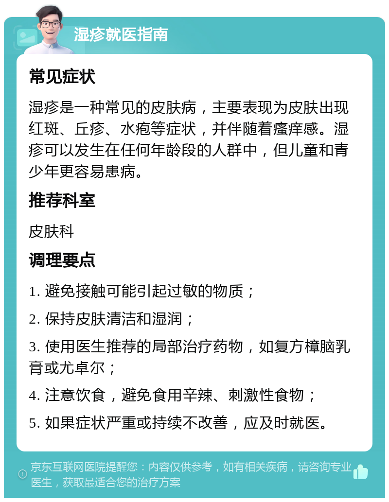 湿疹就医指南 常见症状 湿疹是一种常见的皮肤病，主要表现为皮肤出现红斑、丘疹、水疱等症状，并伴随着瘙痒感。湿疹可以发生在任何年龄段的人群中，但儿童和青少年更容易患病。 推荐科室 皮肤科 调理要点 1. 避免接触可能引起过敏的物质； 2. 保持皮肤清洁和湿润； 3. 使用医生推荐的局部治疗药物，如复方樟脑乳膏或尤卓尔； 4. 注意饮食，避免食用辛辣、刺激性食物； 5. 如果症状严重或持续不改善，应及时就医。