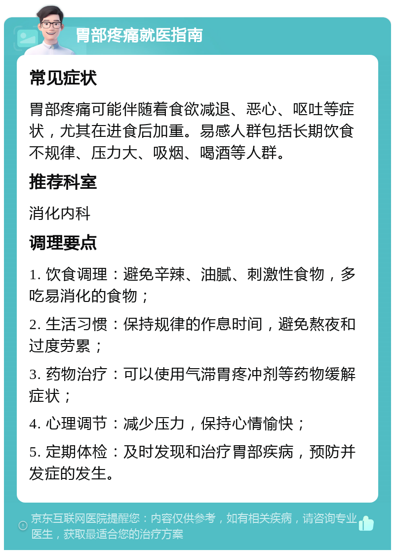 胃部疼痛就医指南 常见症状 胃部疼痛可能伴随着食欲减退、恶心、呕吐等症状，尤其在进食后加重。易感人群包括长期饮食不规律、压力大、吸烟、喝酒等人群。 推荐科室 消化内科 调理要点 1. 饮食调理：避免辛辣、油腻、刺激性食物，多吃易消化的食物； 2. 生活习惯：保持规律的作息时间，避免熬夜和过度劳累； 3. 药物治疗：可以使用气滞胃疼冲剂等药物缓解症状； 4. 心理调节：减少压力，保持心情愉快； 5. 定期体检：及时发现和治疗胃部疾病，预防并发症的发生。