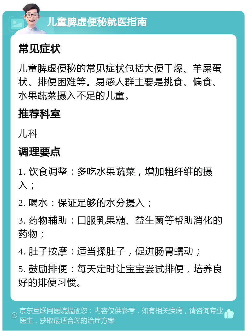 儿童脾虚便秘就医指南 常见症状 儿童脾虚便秘的常见症状包括大便干燥、羊屎蛋状、排便困难等。易感人群主要是挑食、偏食、水果蔬菜摄入不足的儿童。 推荐科室 儿科 调理要点 1. 饮食调整：多吃水果蔬菜，增加粗纤维的摄入； 2. 喝水：保证足够的水分摄入； 3. 药物辅助：口服乳果糖、益生菌等帮助消化的药物； 4. 肚子按摩：适当揉肚子，促进肠胃蠕动； 5. 鼓励排便：每天定时让宝宝尝试排便，培养良好的排便习惯。