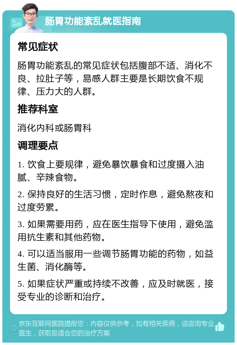 肠胃功能紊乱就医指南 常见症状 肠胃功能紊乱的常见症状包括腹部不适、消化不良、拉肚子等，易感人群主要是长期饮食不规律、压力大的人群。 推荐科室 消化内科或肠胃科 调理要点 1. 饮食上要规律，避免暴饮暴食和过度摄入油腻、辛辣食物。 2. 保持良好的生活习惯，定时作息，避免熬夜和过度劳累。 3. 如果需要用药，应在医生指导下使用，避免滥用抗生素和其他药物。 4. 可以适当服用一些调节肠胃功能的药物，如益生菌、消化酶等。 5. 如果症状严重或持续不改善，应及时就医，接受专业的诊断和治疗。