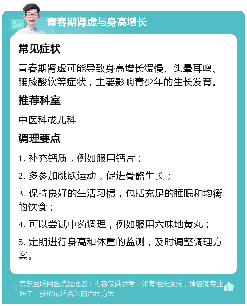 青春期肾虚与身高增长 常见症状 青春期肾虚可能导致身高增长缓慢、头晕耳鸣、腰膝酸软等症状，主要影响青少年的生长发育。 推荐科室 中医科或儿科 调理要点 1. 补充钙质，例如服用钙片； 2. 多参加跳跃运动，促进骨骼生长； 3. 保持良好的生活习惯，包括充足的睡眠和均衡的饮食； 4. 可以尝试中药调理，例如服用六味地黄丸； 5. 定期进行身高和体重的监测，及时调整调理方案。