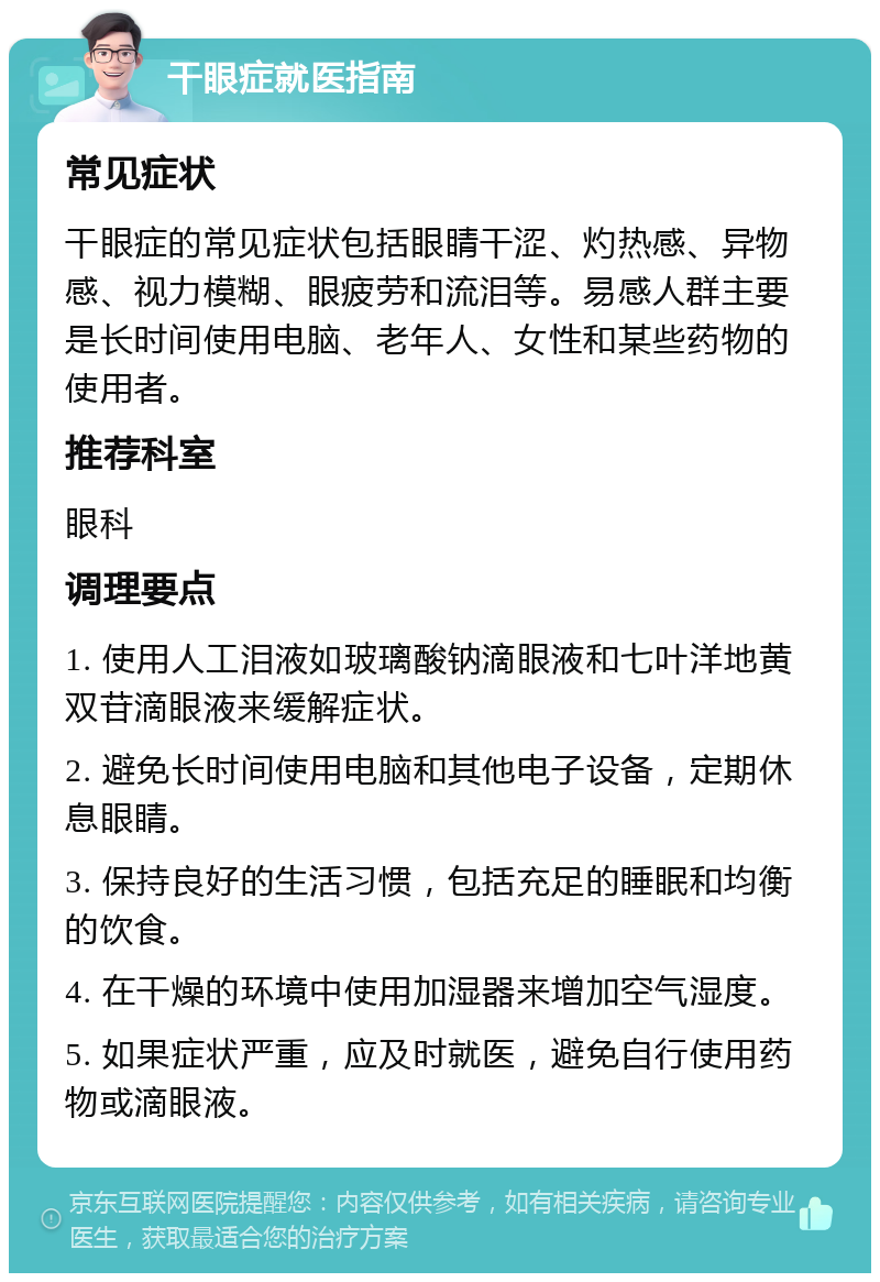 干眼症就医指南 常见症状 干眼症的常见症状包括眼睛干涩、灼热感、异物感、视力模糊、眼疲劳和流泪等。易感人群主要是长时间使用电脑、老年人、女性和某些药物的使用者。 推荐科室 眼科 调理要点 1. 使用人工泪液如玻璃酸钠滴眼液和七叶洋地黄双苷滴眼液来缓解症状。 2. 避免长时间使用电脑和其他电子设备，定期休息眼睛。 3. 保持良好的生活习惯，包括充足的睡眠和均衡的饮食。 4. 在干燥的环境中使用加湿器来增加空气湿度。 5. 如果症状严重，应及时就医，避免自行使用药物或滴眼液。