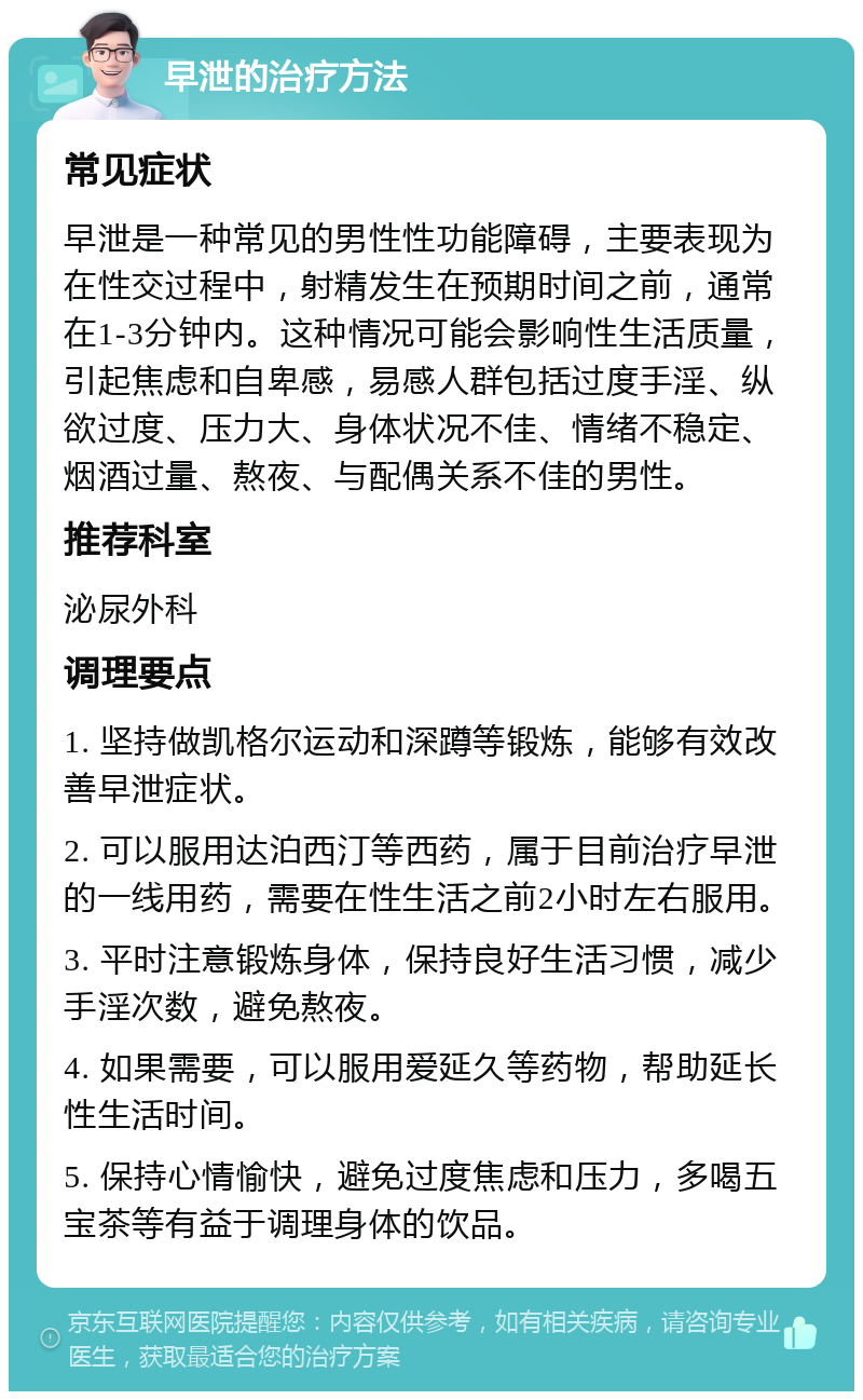 早泄的治疗方法 常见症状 早泄是一种常见的男性性功能障碍，主要表现为在性交过程中，射精发生在预期时间之前，通常在1-3分钟内。这种情况可能会影响性生活质量，引起焦虑和自卑感，易感人群包括过度手淫、纵欲过度、压力大、身体状况不佳、情绪不稳定、烟酒过量、熬夜、与配偶关系不佳的男性。 推荐科室 泌尿外科 调理要点 1. 坚持做凯格尔运动和深蹲等锻炼，能够有效改善早泄症状。 2. 可以服用达泊西汀等西药，属于目前治疗早泄的一线用药，需要在性生活之前2小时左右服用。 3. 平时注意锻炼身体，保持良好生活习惯，减少手淫次数，避免熬夜。 4. 如果需要，可以服用爱延久等药物，帮助延长性生活时间。 5. 保持心情愉快，避免过度焦虑和压力，多喝五宝茶等有益于调理身体的饮品。