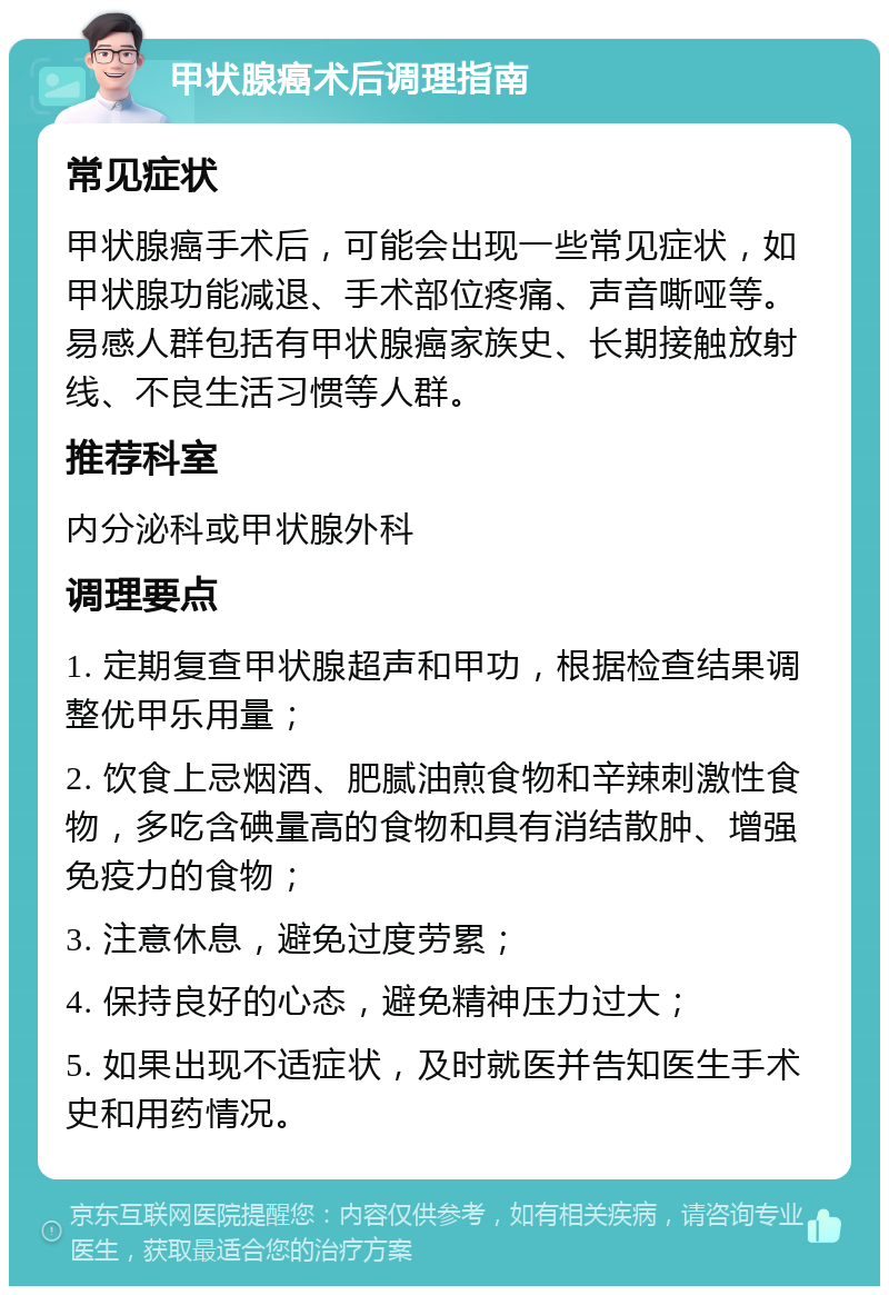 甲状腺癌术后调理指南 常见症状 甲状腺癌手术后，可能会出现一些常见症状，如甲状腺功能减退、手术部位疼痛、声音嘶哑等。易感人群包括有甲状腺癌家族史、长期接触放射线、不良生活习惯等人群。 推荐科室 内分泌科或甲状腺外科 调理要点 1. 定期复查甲状腺超声和甲功，根据检查结果调整优甲乐用量； 2. 饮食上忌烟酒、肥腻油煎食物和辛辣刺激性食物，多吃含碘量高的食物和具有消结散肿、增强免疫力的食物； 3. 注意休息，避免过度劳累； 4. 保持良好的心态，避免精神压力过大； 5. 如果出现不适症状，及时就医并告知医生手术史和用药情况。