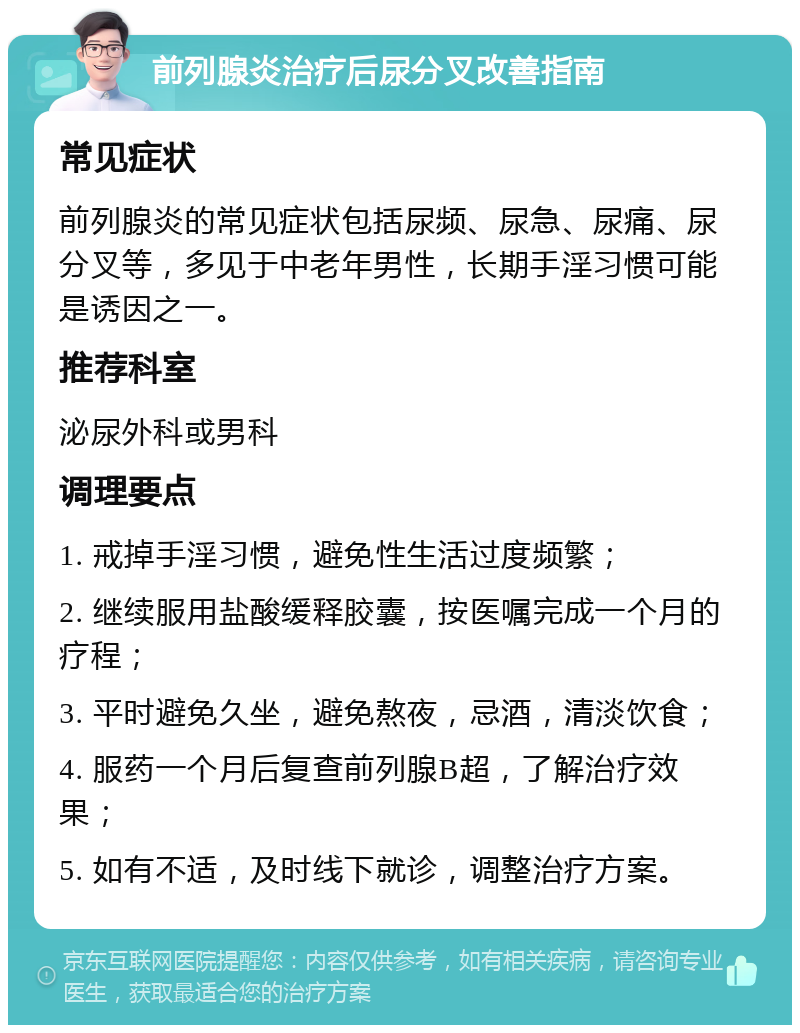 前列腺炎治疗后尿分叉改善指南 常见症状 前列腺炎的常见症状包括尿频、尿急、尿痛、尿分叉等，多见于中老年男性，长期手淫习惯可能是诱因之一。 推荐科室 泌尿外科或男科 调理要点 1. 戒掉手淫习惯，避免性生活过度频繁； 2. 继续服用盐酸缓释胶囊，按医嘱完成一个月的疗程； 3. 平时避免久坐，避免熬夜，忌酒，清淡饮食； 4. 服药一个月后复查前列腺B超，了解治疗效果； 5. 如有不适，及时线下就诊，调整治疗方案。