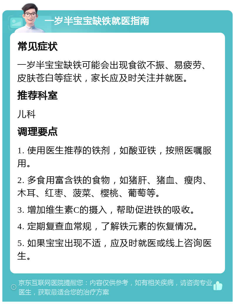 一岁半宝宝缺铁就医指南 常见症状 一岁半宝宝缺铁可能会出现食欲不振、易疲劳、皮肤苍白等症状，家长应及时关注并就医。 推荐科室 儿科 调理要点 1. 使用医生推荐的铁剂，如酸亚铁，按照医嘱服用。 2. 多食用富含铁的食物，如猪肝、猪血、瘦肉、木耳、红枣、菠菜、樱桃、葡萄等。 3. 增加维生素C的摄入，帮助促进铁的吸收。 4. 定期复查血常规，了解铁元素的恢复情况。 5. 如果宝宝出现不适，应及时就医或线上咨询医生。