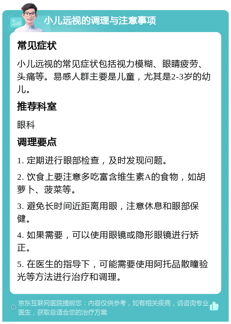 小儿远视的调理与注意事项 常见症状 小儿远视的常见症状包括视力模糊、眼睛疲劳、头痛等。易感人群主要是儿童，尤其是2-3岁的幼儿。 推荐科室 眼科 调理要点 1. 定期进行眼部检查，及时发现问题。 2. 饮食上要注意多吃富含维生素A的食物，如胡萝卜、菠菜等。 3. 避免长时间近距离用眼，注意休息和眼部保健。 4. 如果需要，可以使用眼镜或隐形眼镜进行矫正。 5. 在医生的指导下，可能需要使用阿托品散瞳验光等方法进行治疗和调理。